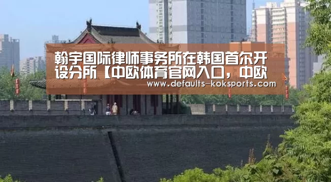 翰宇国际律师事务所在韩国首尔开设分所【中欧体育官网入口，中欧
